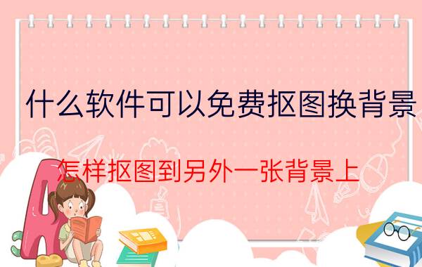 什么软件可以免费抠图换背景 怎样抠图到另外一张背景上？